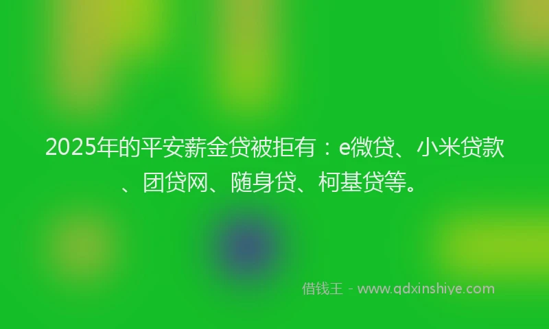 2025年的平安薪金贷被拒有：e微贷、小米贷款、团贷网、随身贷、柯基贷等。