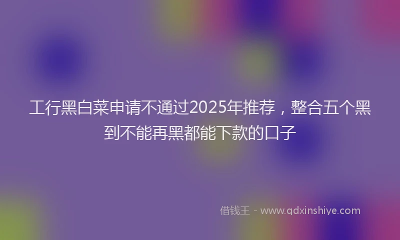 工行黑白菜申请不通过2025年推荐，整合五个黑到不能再黑都能下款的口子