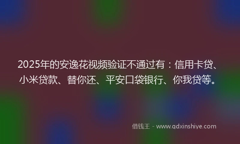 2025年的安逸花视频验证不通过有：信用卡贷、小米贷款、替你还、平安口袋银行、你我贷等。