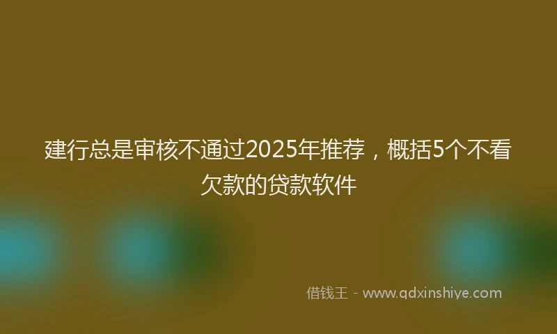 建行总是审核不通过2025年推荐，概括5个不看欠款的贷款软件