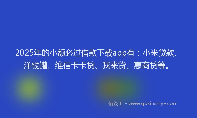 2025年的小额必过借款下载app有：小米贷款、洋钱罐、维信卡卡贷、我来贷、惠商贷等。