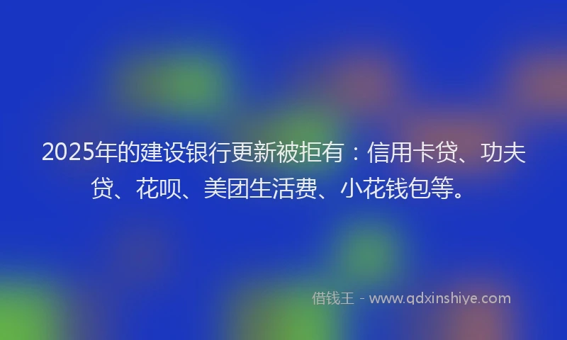 2025年的建设银行更新被拒有：信用卡贷、功夫贷、花呗、美团生活费、小花钱包等。