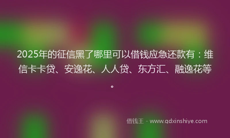 2025年的征信黑了哪里可以借钱应急还款有：维信卡卡贷、安逸花、人人贷、东方汇、融逸花等。