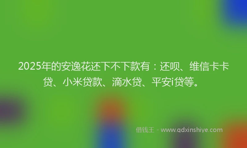 2025年的安逸花还下不下款有：还呗、维信卡卡贷、小米贷款、滴水贷、平安i贷等。