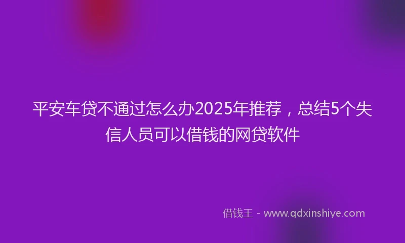 平安车贷不通过怎么办2025年推荐，总结5个失信人员可以借钱的网贷软件