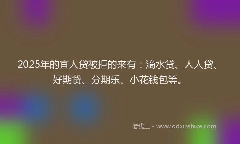 2025年的宜人贷被拒的来有：滴水贷、人人贷、好期贷、分期乐、小花钱包等。