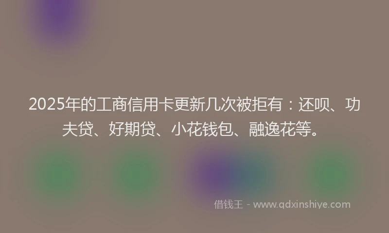 2025年的工商信用卡更新几次被拒有：还呗、功夫贷、好期贷、小花钱包、融逸花等。