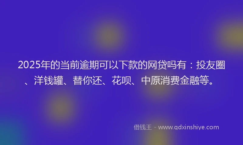 2025年的当前逾期可以下款的网贷吗有：投友圈、洋钱罐、替你还、花呗、中原消费金融等。