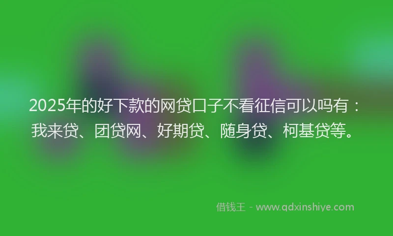 2025年的好下款的网贷口子不看征信可以吗有：我来贷、团贷网、好期贷、随身贷、柯基贷等。