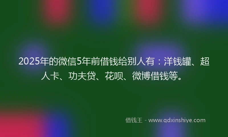 2025年的微信5年前借钱给别人有：洋钱罐、超人卡、功夫贷、花呗、微博借钱等。