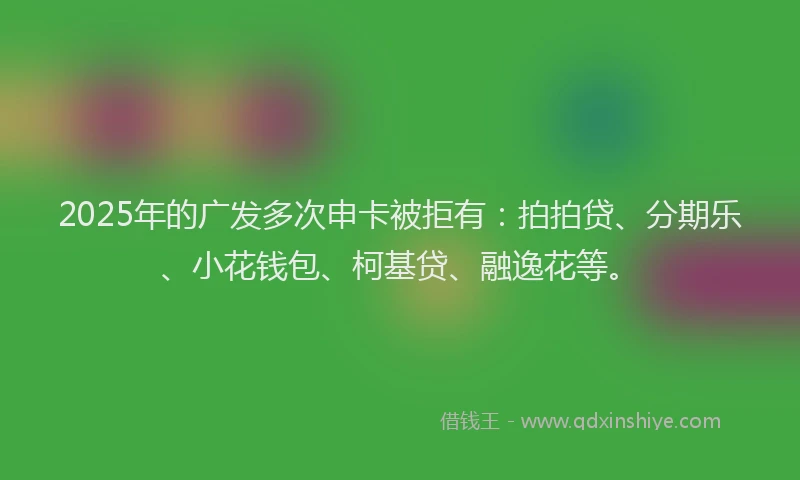 2025年的广发多次申卡被拒有：拍拍贷、分期乐、小花钱包、柯基贷、融逸花等。