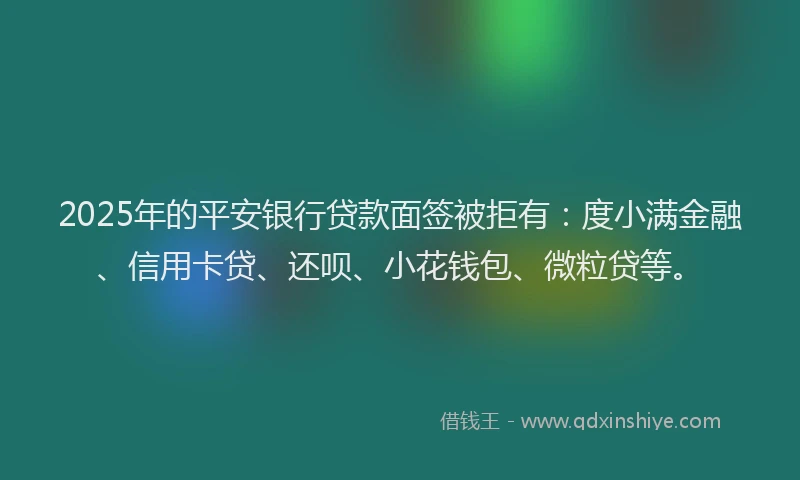 2025年的平安银行贷款面签被拒有：度小满金融、信用卡贷、还呗、小花钱包、微粒贷等。