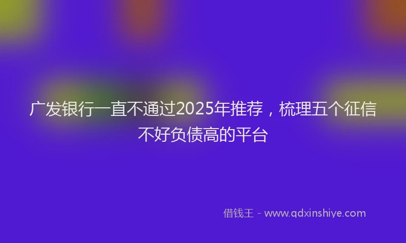 广发银行一直不通过2025年推荐，梳理五个征信不好负债高的平台
