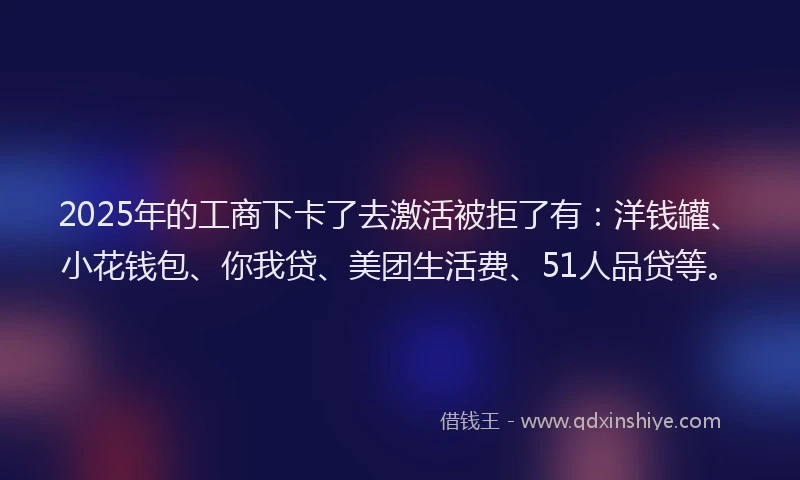 2025年的工商下卡了去激活被拒了有:洋钱罐、小花钱包、你我贷、美团生活费、51人品贷等。