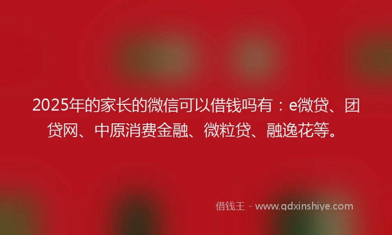 2025年的家长的微信可以借钱吗有：e微贷、团贷网、中原消费金融、微粒贷、融逸花等。
