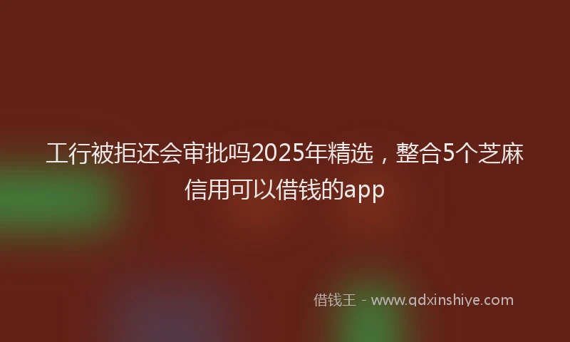 工行被拒还会审批吗2025年精选，整合5个芝麻信用可以借钱的app