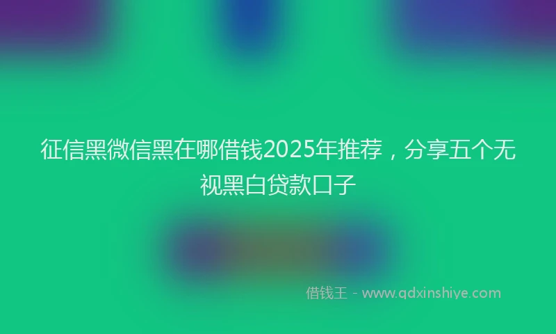 征信黑微信黑在哪借钱2025年推荐，分享五个无视黑白贷款口子