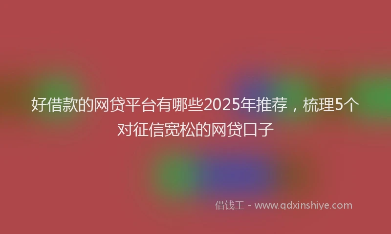 好借款的网贷平台有哪些2025年推荐，梳理5个对征信宽松的网贷口子