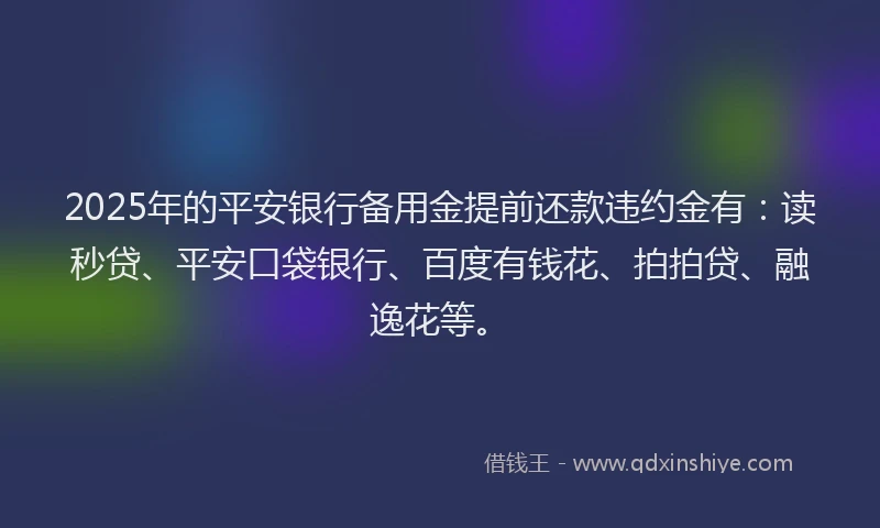2025年的平安银行备用金提前还款违约金有：读秒贷、平安口袋银行、百度有钱花、拍拍贷、融逸花等。