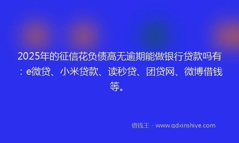 2025年的征信花负债高无逾期能做银行贷款吗有：e微贷、小米贷款、读秒贷、团贷网、微博借钱等。
