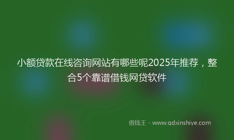 小额贷款在线咨询网站有哪些呢2025年推荐，整合5个靠谱借钱网贷软件