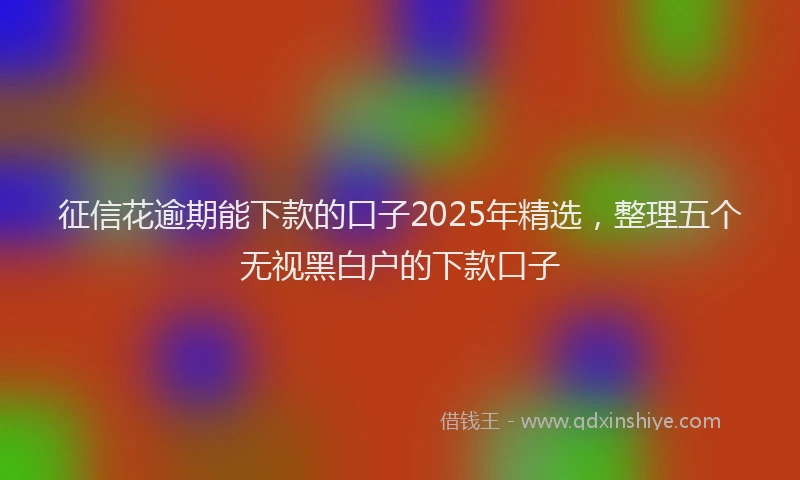征信花逾期能下款的口子2025年精选，整理五个无视黑白户的下款口子