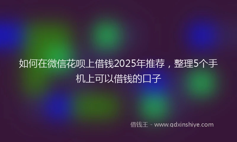 如何在微信花呗上借钱2025年推荐，整理5个手机上可以借钱的口子