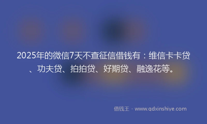 2025年的微信7天不查征信借钱有：维信卡卡贷、功夫贷、拍拍贷、好期贷、融逸花等。