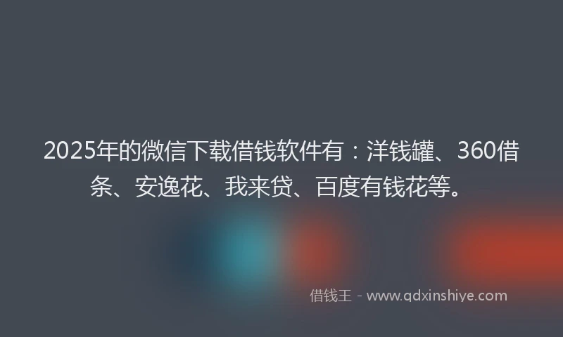 2025年的微信下载借钱软件有：洋钱罐、360借条、安逸花、我来贷、百度有钱花等。