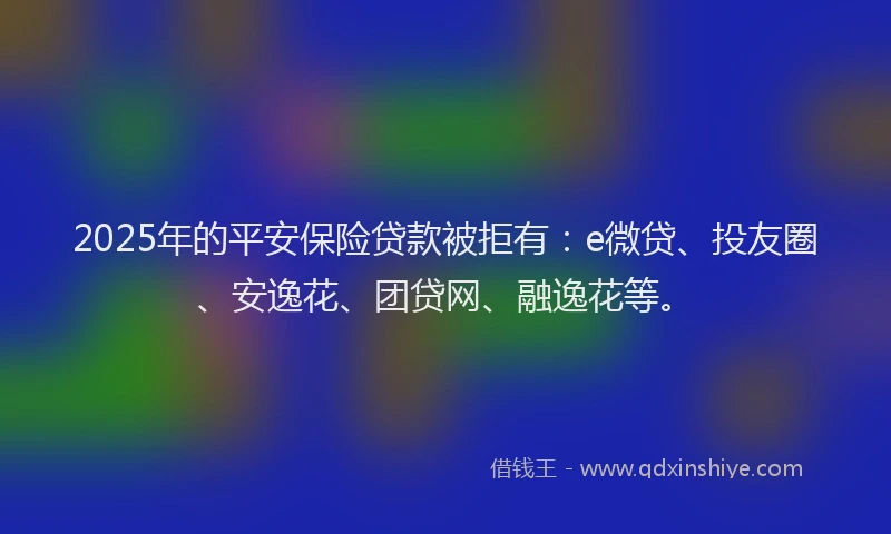 2025年的平安保险贷款被拒有：e微贷、投友圈、安逸花、团贷网、融逸花等。