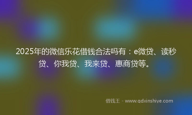 2025年的微信乐花借钱合法吗有：e微贷、读秒贷、你我贷、我来贷、惠商贷等。