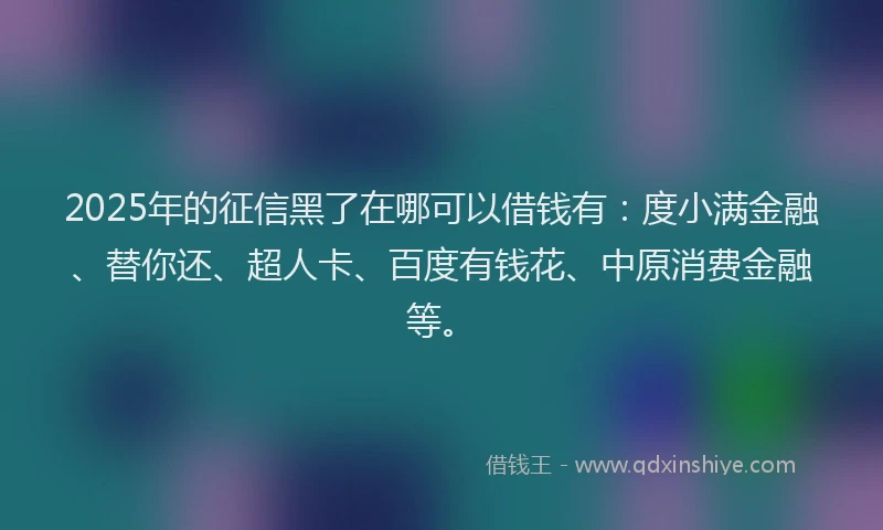 2025年的征信黑了在哪可以借钱有：度小满金融、替你还、超人卡、百度有钱花、中原消费金融等。