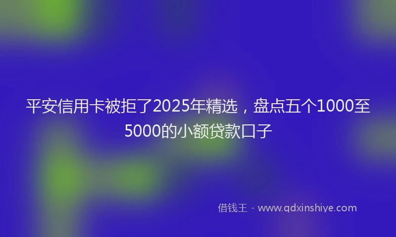 平安信用卡被拒了2025年精选，盘点五个1000至5000的小额贷款口子