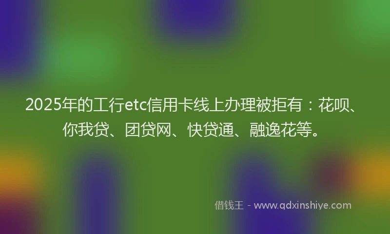 2025年的工行etc信用卡线上办理被拒有：花呗、你我贷、团贷网、快贷通、融逸花等。