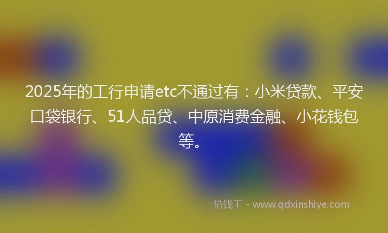 2025年的工行申请etc不通过有：小米贷款、平安口袋银行、51人品贷、中原消费金融、小花钱包等。