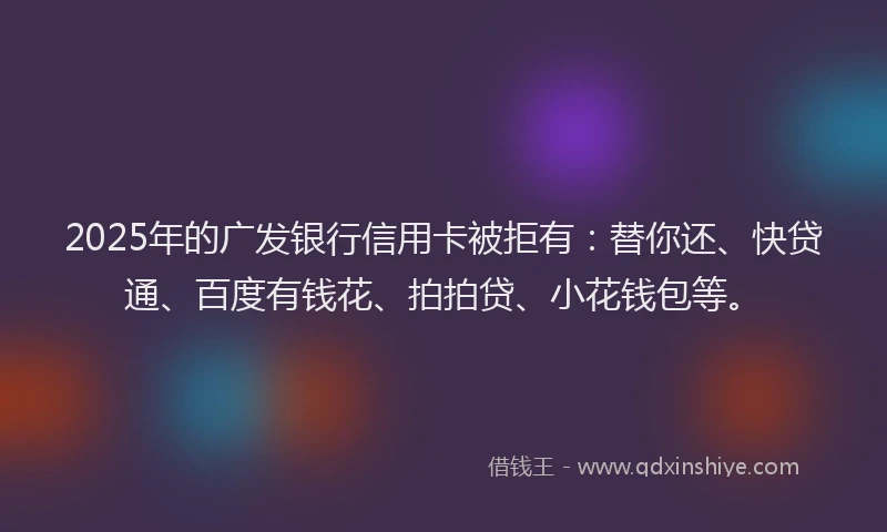 2025年的广发银行信用卡被拒有：替你还、快贷通、百度有钱花、拍拍贷、小花钱包等。