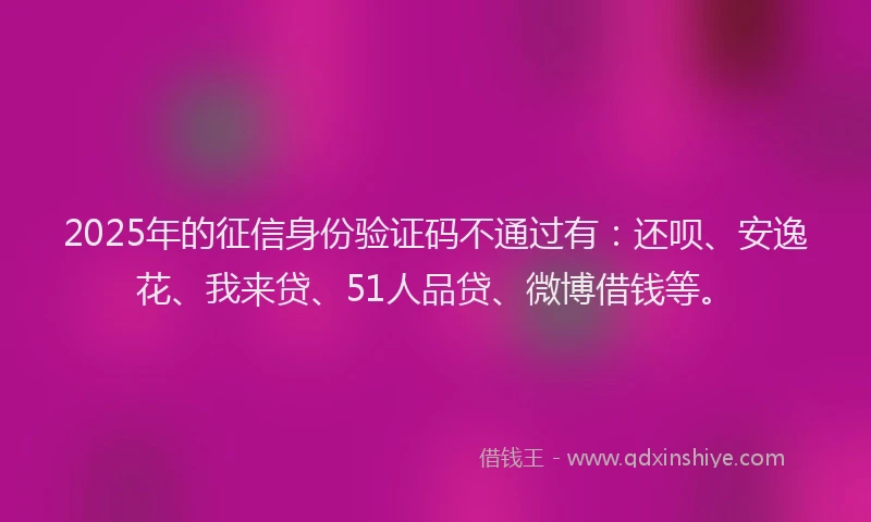 2025年的征信身份验证码不通过有：还呗、安逸花、我来贷、51人品贷、微博借钱等。