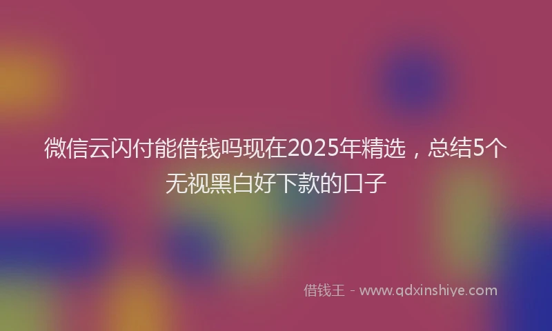微信云闪付能借钱吗现在2025年精选，总结5个无视黑白好下款的口子