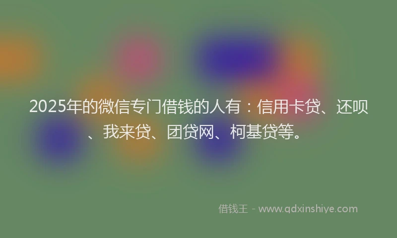 2025年的微信专门借钱的人有：信用卡贷、还呗、我来贷、团贷网、柯基贷等。