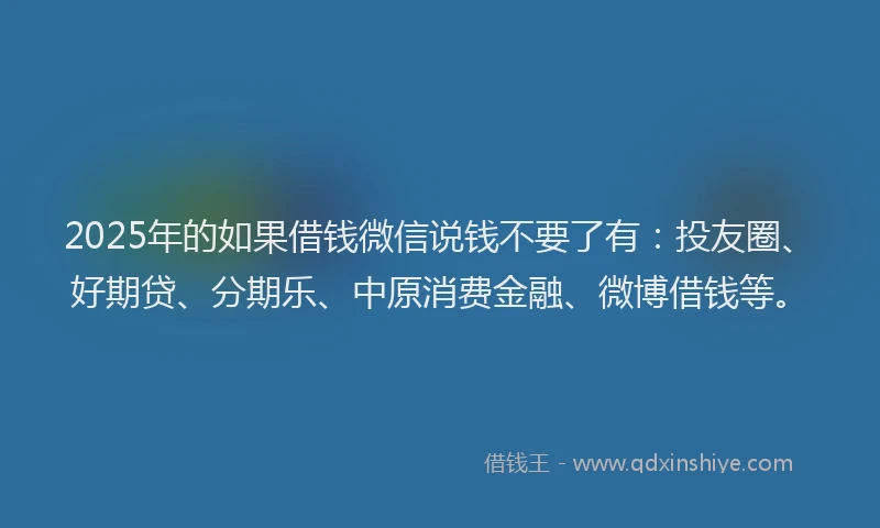 2025年的如果借钱微信说钱不要了有：投友圈、好期贷、分期乐、中原消费金融、微博借钱等。