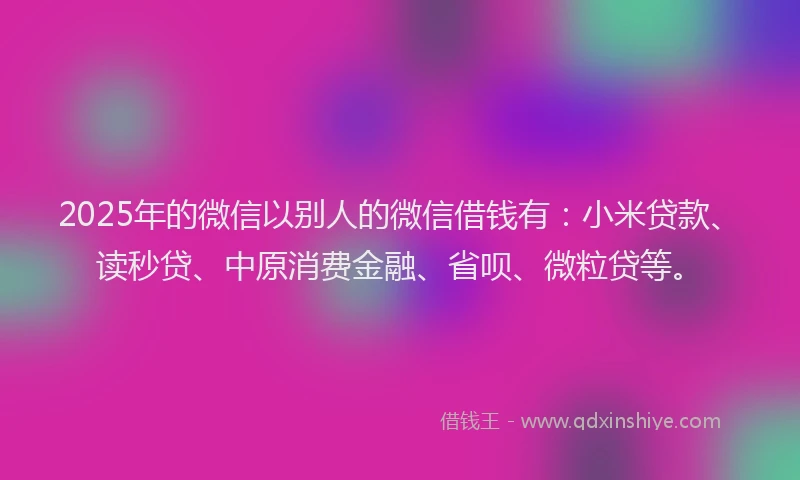 2025年的微信以别人的微信借钱有：小米贷款、读秒贷、中原消费金融、省呗、微粒贷等。