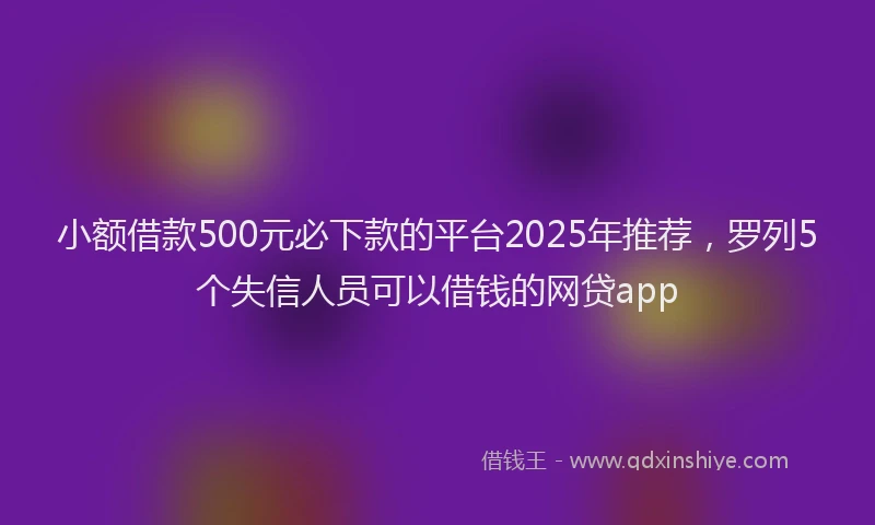 小额借款500元必下款的平台2025年推荐，罗列5个失信人员可以借钱的网贷app