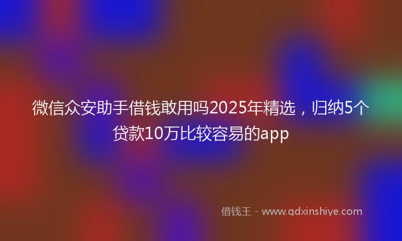 微信众安助手借钱敢用吗2025年精选，归纳5个贷款10万比较容易的app