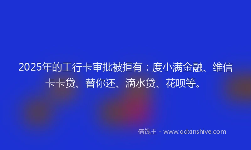 2025年的工行卡审批被拒有：度小满金融、维信卡卡贷、替你还、滴水贷、花呗等。