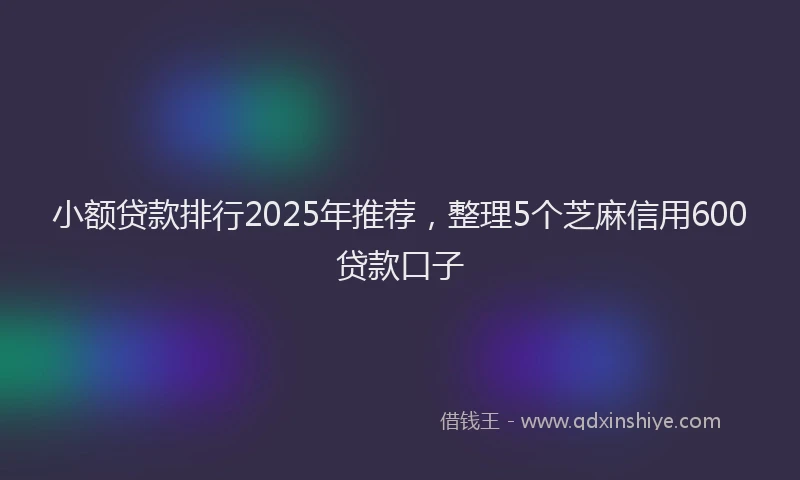 小额贷款排行2025年推荐，整理5个芝麻信用600贷款口子