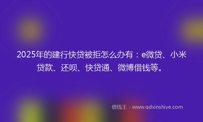 2025年的建行快贷被拒怎么办有：e微贷、小米贷款、还呗、快贷通、微博借钱等。