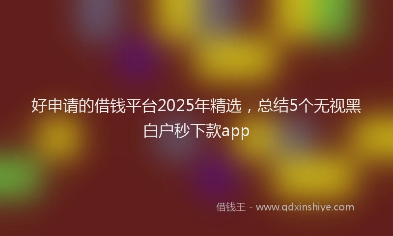 好申请的借钱平台2025年精选，总结5个无视黑白户秒下款app