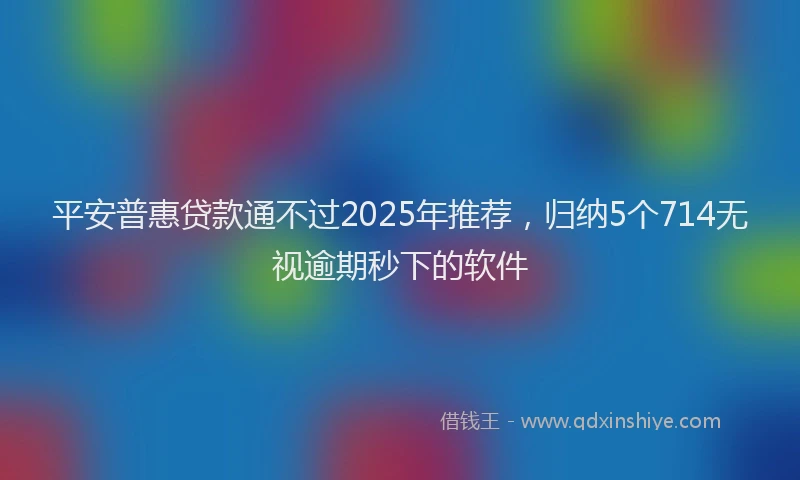 平安普惠贷款通不过2025年推荐，归纳5个714无视逾期秒下的软件