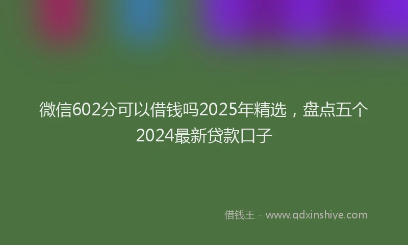微信602分可以借钱吗2025年精选，盘点五个2024最新贷款口子