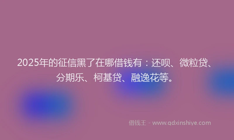 2025年的征信黑了在哪借钱有：还呗、微粒贷、分期乐、柯基贷、融逸花等。
